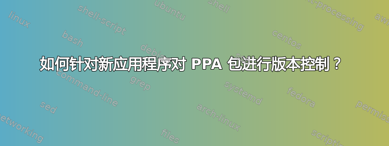 如何针对新应用程序对 PPA 包进行版本控制？