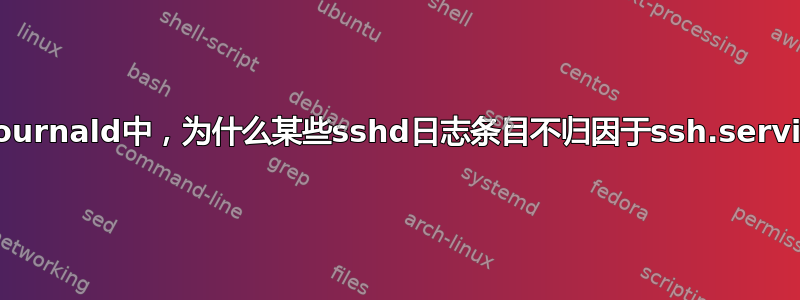 在journald中，为什么某些sshd日志条目不归因于ssh.service