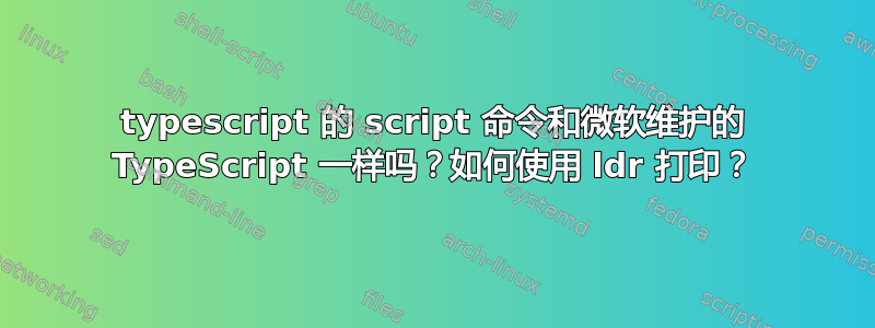 typescript 的 script 命令和微软维护的 TypeScript 一样吗？如何使用 ldr 打印？