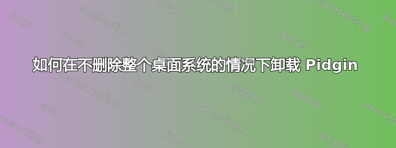 如何在不删除整个桌面系统的情况下卸载 Pidgin