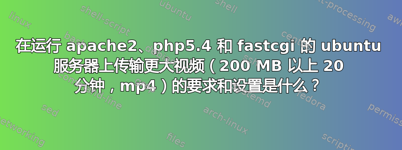 在运行 apache2、php5.4 和 fastcgi 的 ubuntu 服务器上传输更大视频（200 MB 以上 20 分钟，mp4）的要求和设置是什么？