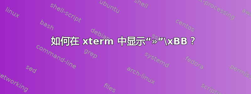 如何在 xterm 中显示“»”\xBB？