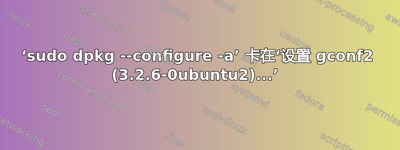 ‘sudo dpkg --configure -a’ 卡在‘设置 gconf2 (3.2.6-0ubuntu2)...’ 