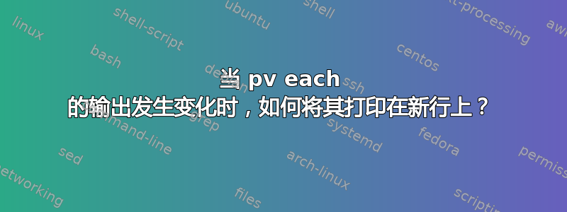 当 pv each 的输出发生变化时，如何将其打印在新行上？