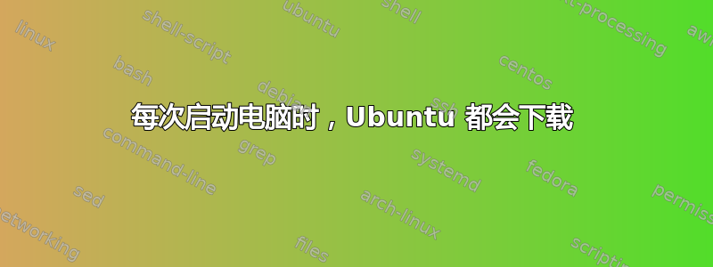 每次启动电脑时，Ubuntu 都会下载