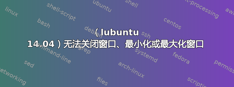 （lubuntu 14.04）无法关闭窗口、最小化或最大化窗口