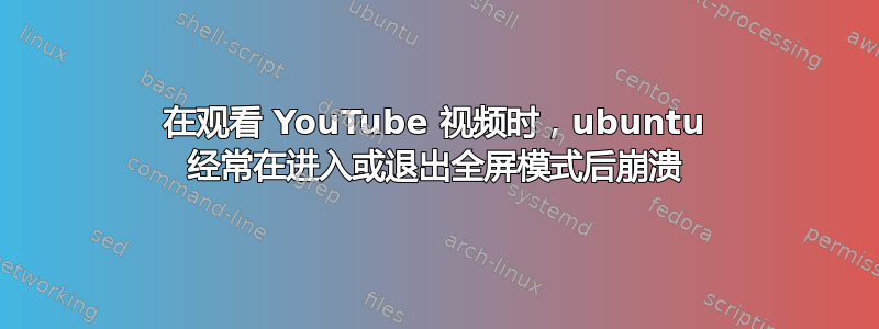 在观看 YouTube 视频时，ubuntu 经常在进入或退出全屏模式后崩溃