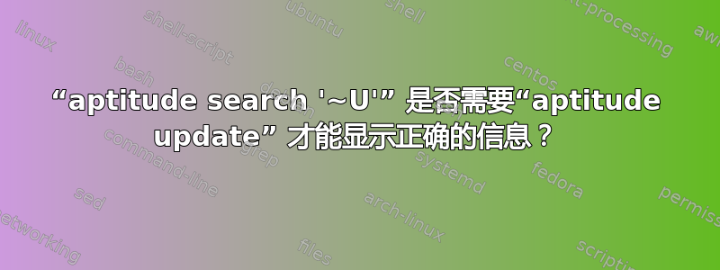 “aptitude search '~U'” 是否需要“aptitude update” 才能显示正确的信息？