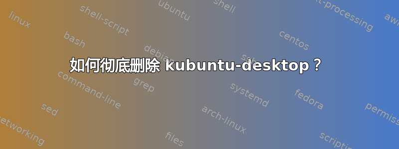 如何彻底删除 kubuntu-desktop？