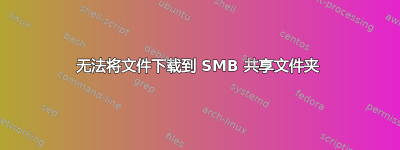 无法将文件下载到 SMB 共享文件夹