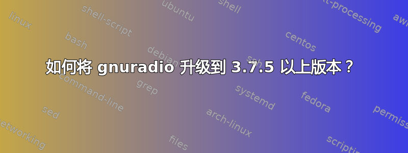 如何将 gnuradio 升级到 3.7.5 以上版本？