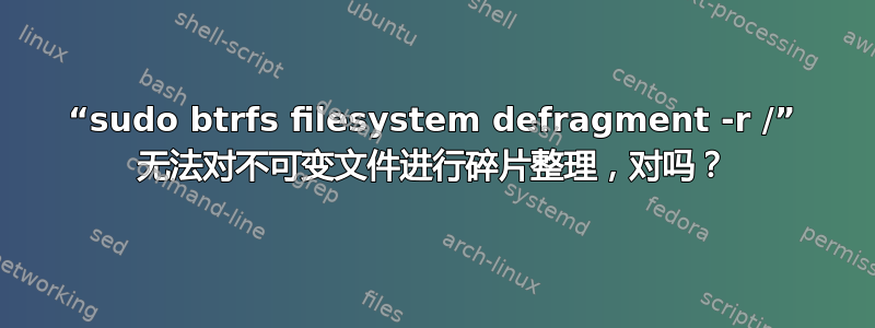 “sudo btrfs filesystem defragment -r /” 无法对不可变文件进行碎片整理，对吗？