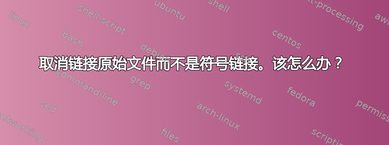 取消链接原始文件而不是符号链接。该怎么办？