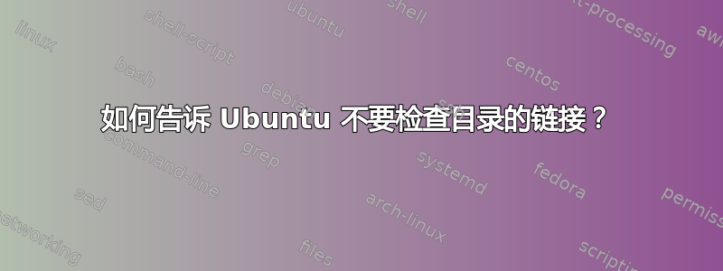 如何告诉 Ubuntu 不要检查目录的链接？