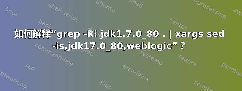 如何解释“grep -Rl jdk1.7.0_80 . | xargs sed -is,jdk17.0_80,weblogic”？