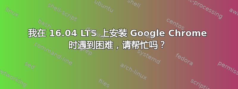 我在 16.04 LTS 上安装 Google Chrome 时遇到困难，请帮忙吗？