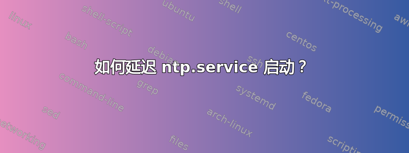 如何延迟 ntp.service 启动？