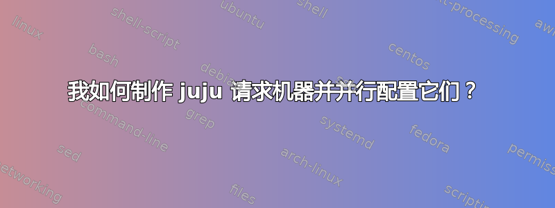 我如何制作 juju 请求机器并并行配置它们？