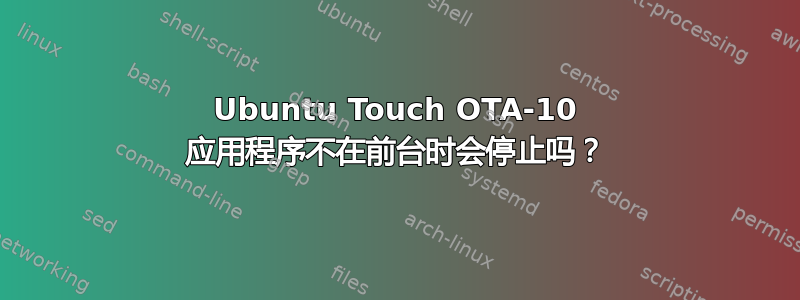 Ubuntu Touch OTA-10 应用程序不在前台时会停止吗？