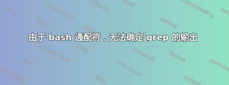 由于 bash 通配符，无法确定 grep 的输出