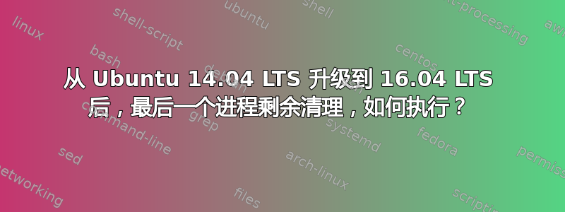 从 Ubuntu 14.04 LTS 升级到 16.04 LTS 后，最后一个进程剩余清理，如何执行？