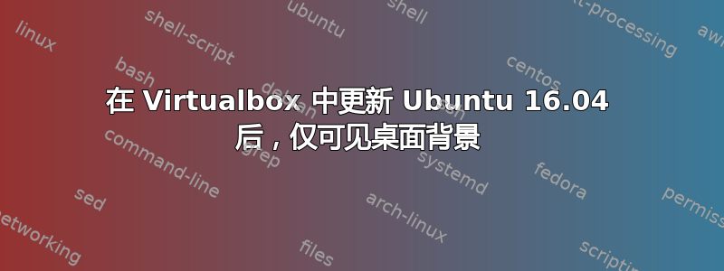 在 Virtualbox 中更新 Ubuntu 16.04 后，仅可见桌面背景