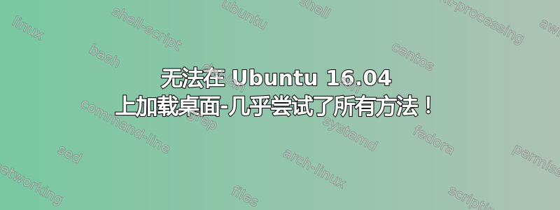 无法在 Ubuntu 16.04 上加载桌面-几乎尝试了所有方法！