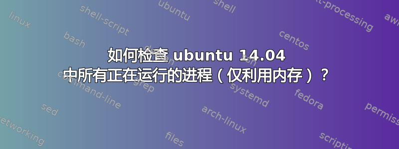 如何检查 ubuntu 14.04 中所有正在运行的进程（仅利用内存）？