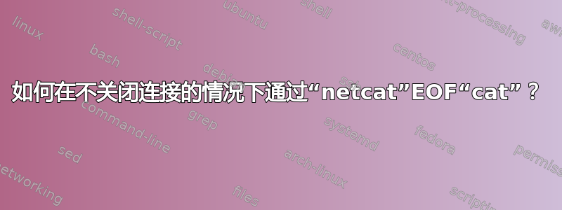 如何在不关闭连接的情况下通过“netcat”EOF“cat”？