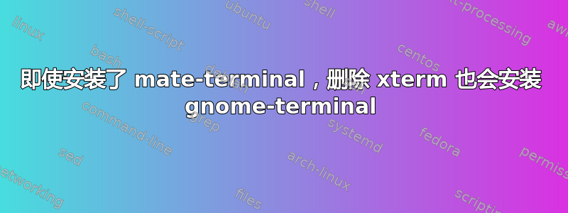 即使安装了 mate-terminal，删除 xterm 也会安装 gnome-terminal