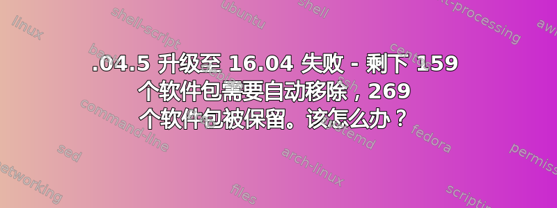 14.04.5 升级至 16.04 失败 - 剩下 159 个软件包需要自动移除，269 个软件包被保留。该怎么办？