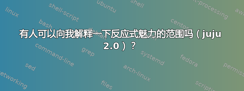 有人可以向我解释一下反应式魅力的范围吗（juju 2.0）？