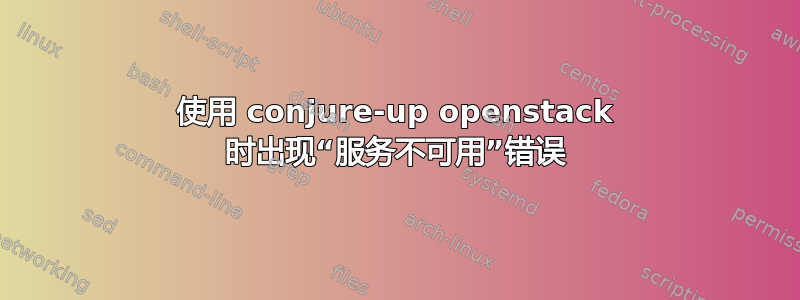 使用 conjure-up openstack 时出现“服务不可用”错误