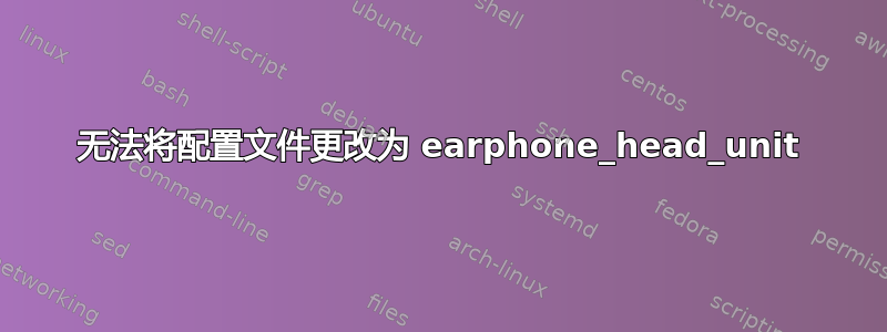 无法将配置文件更改为 earphone_head_unit