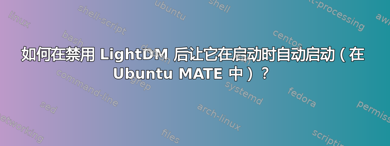 如何在禁用 LightDM 后让它在启动时自动启动（在 Ubuntu MATE 中）？