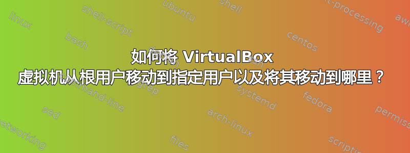 如何将 VirtualBox 虚拟机从根用户移动到指定用户以及将其移动到哪里？