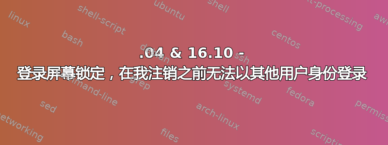 16.04 & 16.10 - 登录屏幕锁定，在我注销之前无法以其他用户身份登录