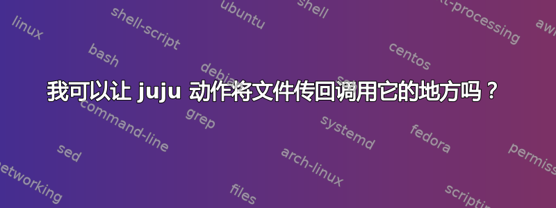 我可以让 juju 动作将文件传回调用它的地方吗？