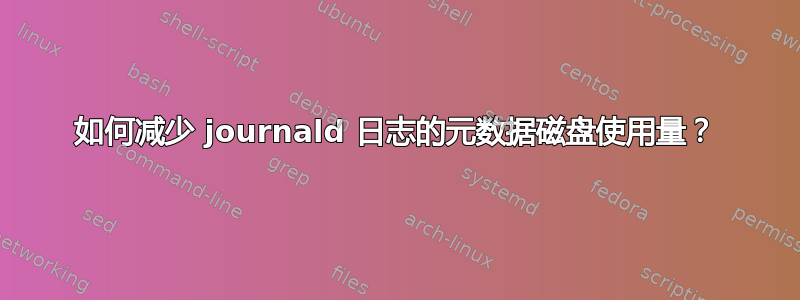 如何减少 journald 日志的元数据磁盘使用量？