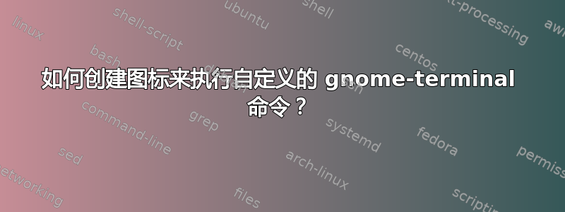 如何创建图标来执行自定义的 gnome-terminal 命令？