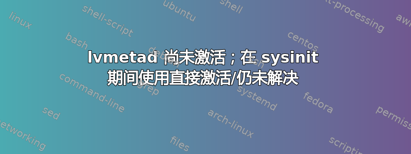 lvmetad 尚未激活；在 sysinit 期间使用直接激活/仍未解决