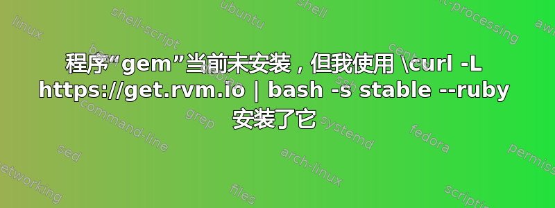 程序“gem”当前未安装，但我使用 \curl -L https://get.rvm.io | bash -s stable --ruby 安装了它