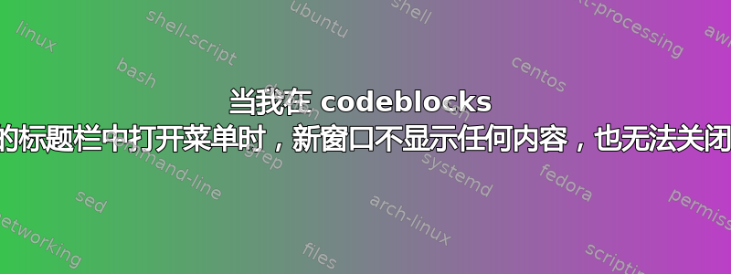 当我在 codeblocks 的标题栏中打开菜单时，新窗口不显示任何内容，也无法关闭