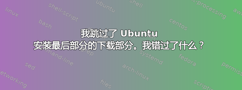 我跳过了 Ubuntu 安装最后部分的下载部分。我错过了什么？