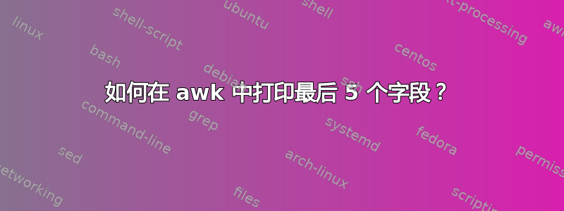 如何在 awk 中打印最后 5 个字段？