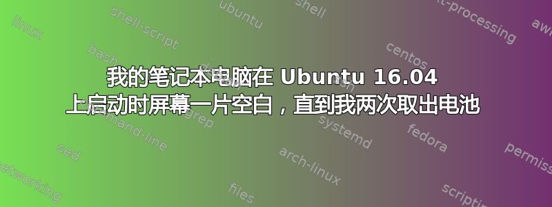 我的笔记本电脑在 Ubuntu 16.04 上启动时屏幕一片空白，直到我两次取出电池