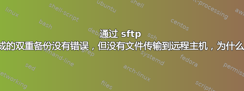 通过 sftp 完成的双重备份没有错误，但没有文件传输到远程主机，为什么？