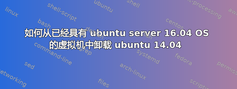 如何从已经具有 ubuntu server 16.04 OS 的虚拟机中卸载 ubuntu 14.04 