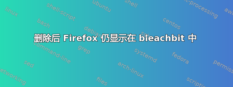 删除后 Firefox 仍显示在 bleachbit 中