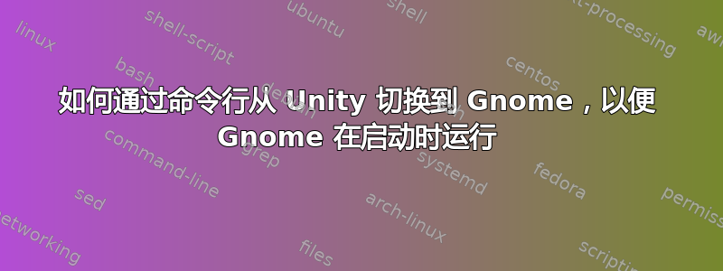 如何通过命令行从 Unity 切换到 Gnome，以便 Gnome 在启动时运行